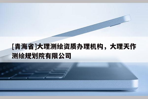 [青海省]大理测绘资质办理机构，大理天作测绘规划院有限公司