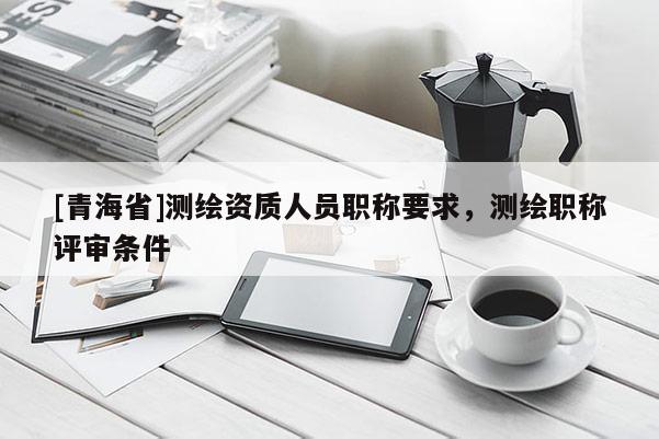 [青海省]测绘资质人员职称要求，测绘职称评审条件