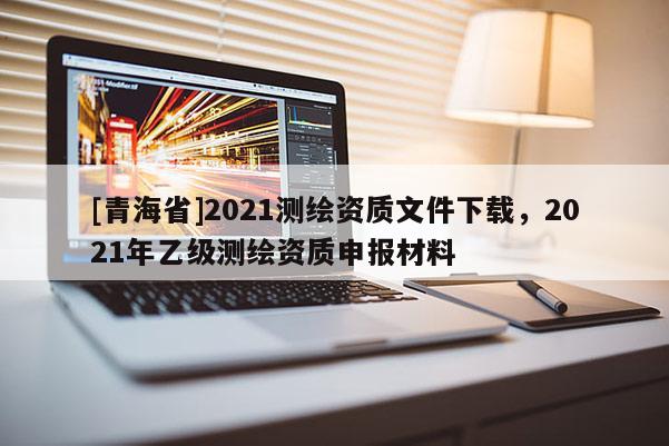 [青海省]2021测绘资质文件下载，2021年乙级测绘资质申报材料