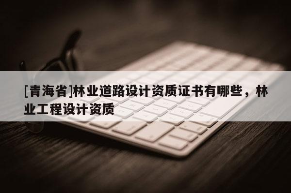 [青海省]林业道路设计资质证书有哪些，林业工程设计资质