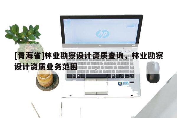 [青海省]林业勘察设计资质查询，林业勘察设计资质业务范围