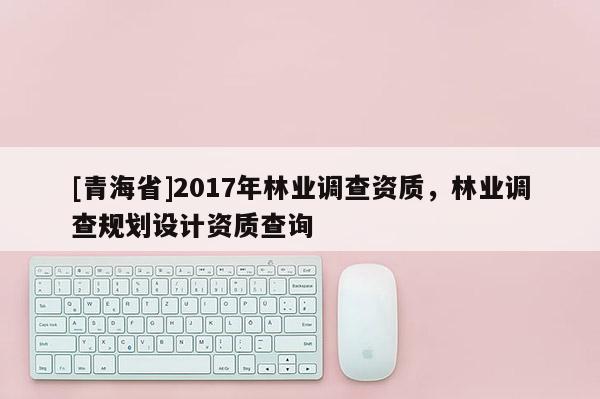[青海省]2017年林业调查资质，林业调查规划设计资质查询