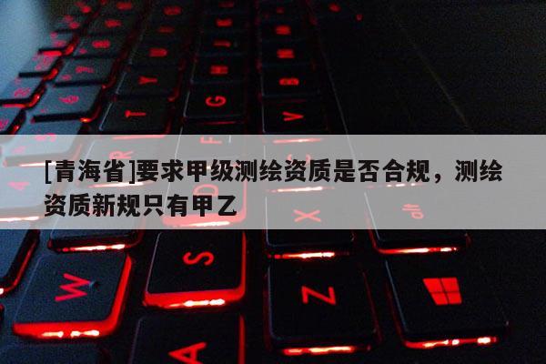 [青海省]要求甲级测绘资质是否合规，测绘资质新规只有甲乙