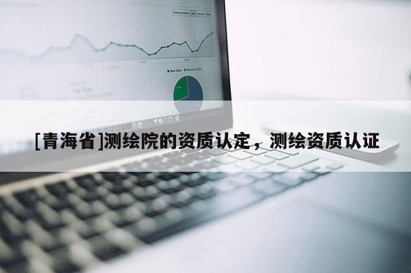 [青海省]测绘院的资质认定，测绘资质认证