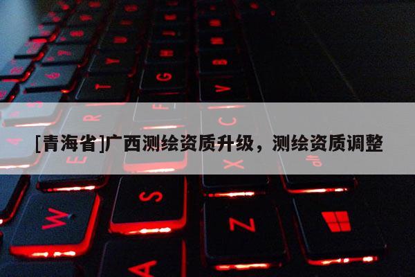 [青海省]广西测绘资质升级，测绘资质调整