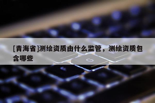 [青海省]测绘资质由什么监管，测绘资质包含哪些