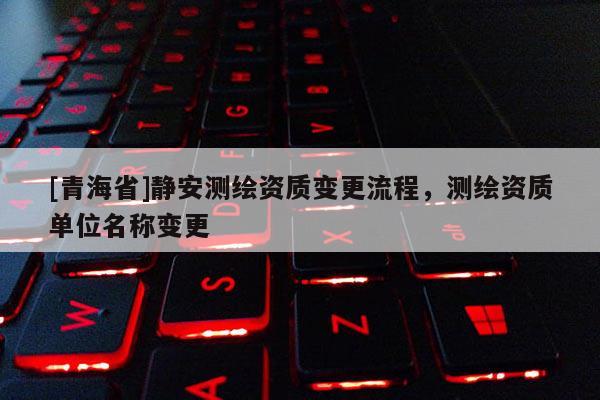 [青海省]静安测绘资质变更流程，测绘资质单位名称变更