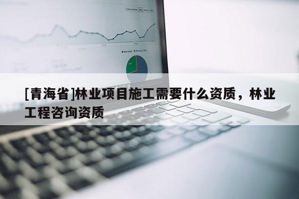 [青海省]林业项目施工需要什么资质，林业工程咨询资质