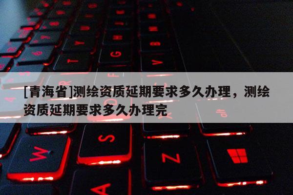 [青海省]测绘资质延期要求多久办理，测绘资质延期要求多久办理完