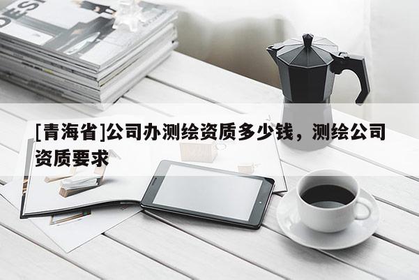 [青海省]公司办测绘资质多少钱，测绘公司资质要求