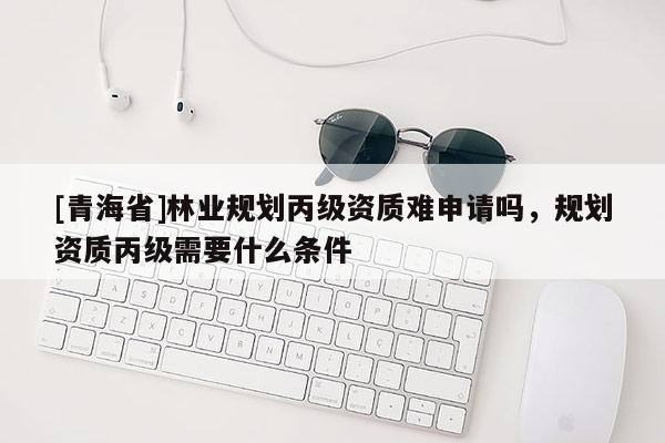 [青海省]林业规划丙级资质难申请吗，规划资质丙级需要什么条件