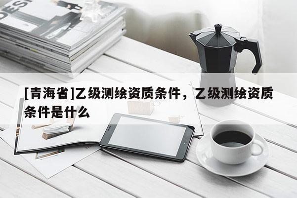 [青海省]乙级测绘资质条件，乙级测绘资质条件是什么