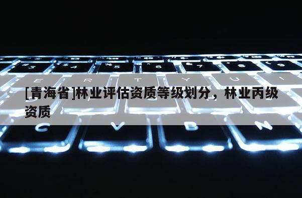 [青海省]林业评估资质等级划分，林业丙级资质