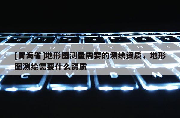 [青海省]地形图测量需要的测绘资质，地形图测绘需要什么资质