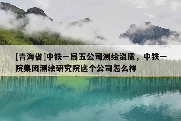 [青海省]中铁一局五公司测绘资质，中铁一院集团测绘研究院这个公司怎么样