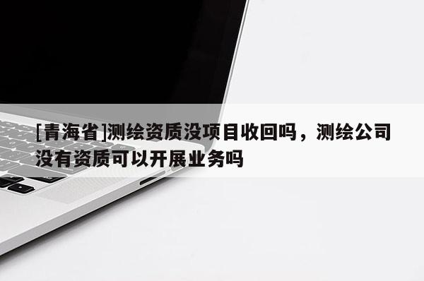 [青海省]测绘资质没项目收回吗，测绘公司没有资质可以开展业务吗