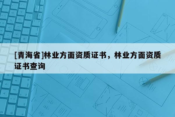 [青海省]林业方面资质证书，林业方面资质证书查询
