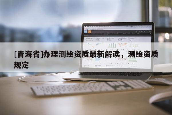 [青海省]办理测绘资质最新解读，测绘资质规定