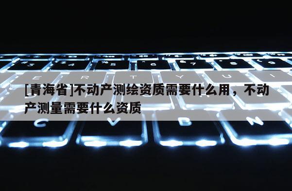 [青海省]不动产测绘资质需要什么用，不动产测量需要什么资质