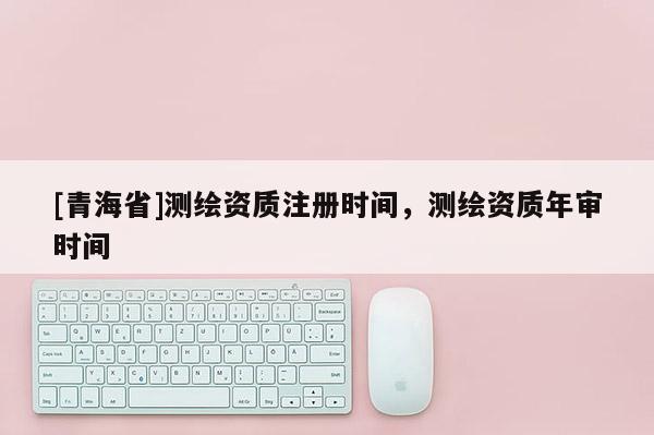 [青海省]测绘资质注册时间，测绘资质年审时间