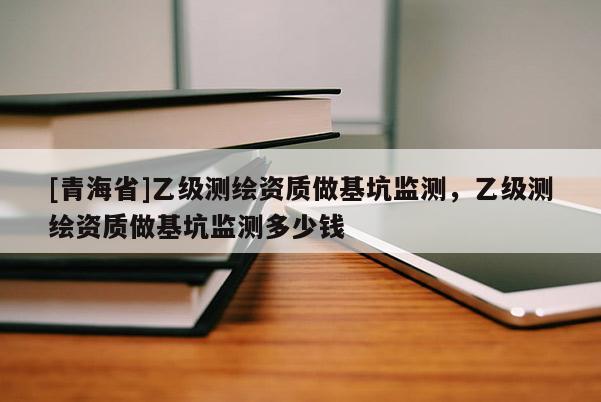 [青海省]乙级测绘资质做基坑监测，乙级测绘资质做基坑监测多少钱