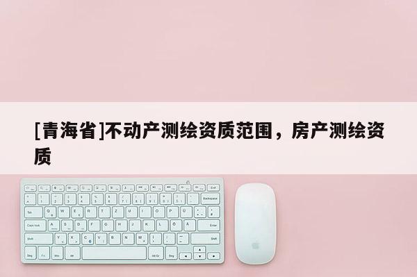 [青海省]不动产测绘资质范围，房产测绘资质