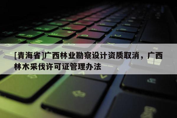 [青海省]广西林业勘察设计资质取消，广西林木采伐许可证管理办法
