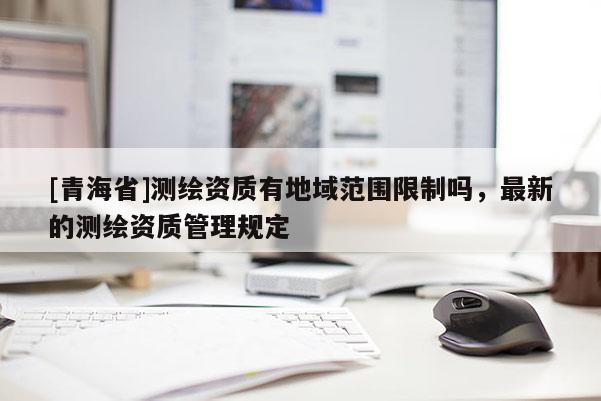 [青海省]测绘资质有地域范围限制吗，最新的测绘资质管理规定