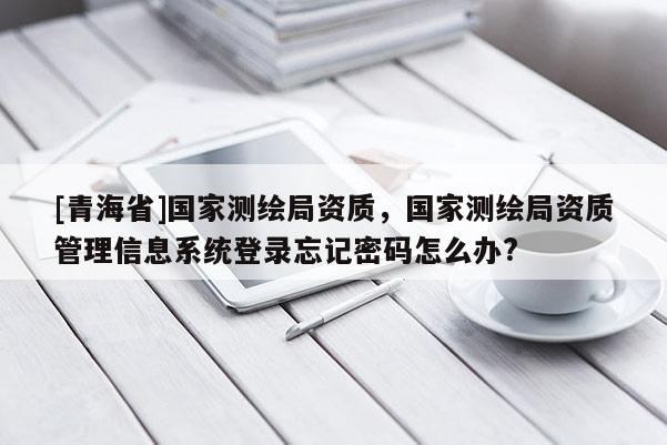 [青海省]国家测绘局资质，国家测绘局资质管理信息系统登录忘记密码怎么办?
