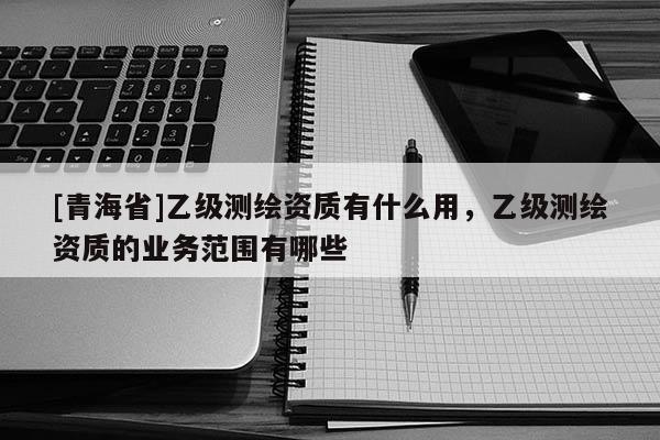 [青海省]乙级测绘资质有什么用，乙级测绘资质的业务范围有哪些