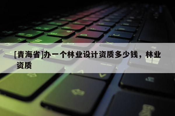 [青海省]办一个林业设计资质多少钱，林业 资质
