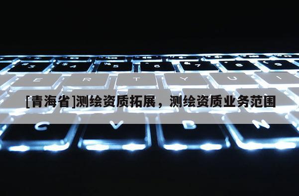 [青海省]测绘资质拓展，测绘资质业务范围