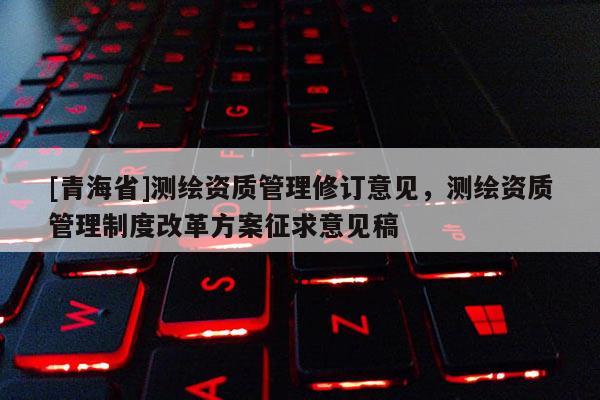 [青海省]测绘资质管理修订意见，测绘资质管理制度改革方案征求意见稿