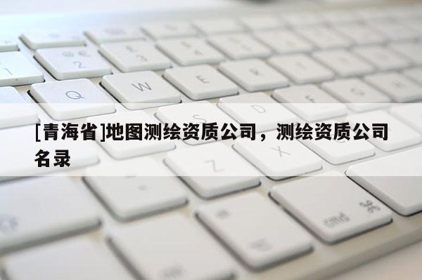 [青海省]地图测绘资质公司，测绘资质公司名录
