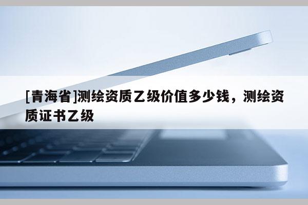 [青海省]测绘资质乙级价值多少钱，测绘资质证书乙级