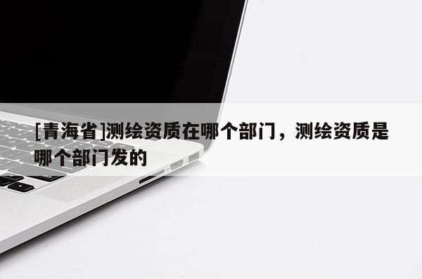 [青海省]测绘资质在哪个部门，测绘资质是哪个部门发的