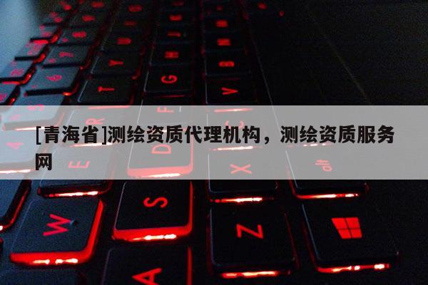 [青海省]测绘资质代理机构，测绘资质服务网