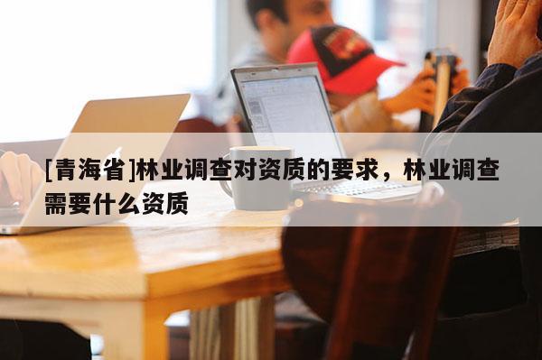 [青海省]林业调查对资质的要求，林业调查需要什么资质