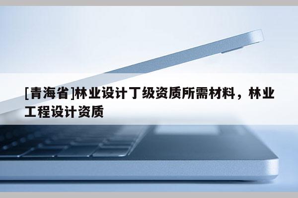 [青海省]林业设计丁级资质所需材料，林业工程设计资质