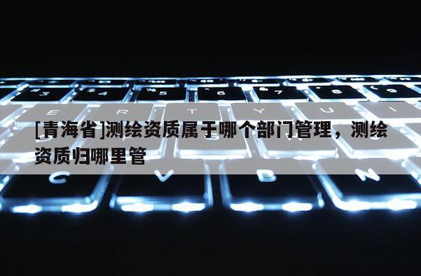 [青海省]测绘资质属于哪个部门管理，测绘资质归哪里管