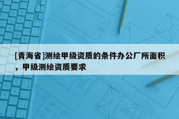 [青海省]测绘甲级资质的条件办公厂所面积，甲级测绘资质要求