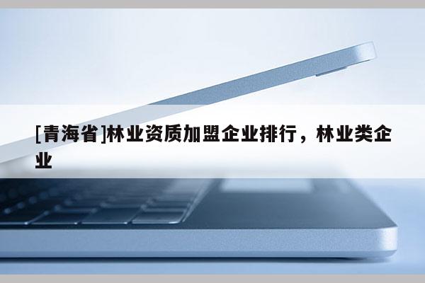 [青海省]林业资质加盟企业排行，林业类企业