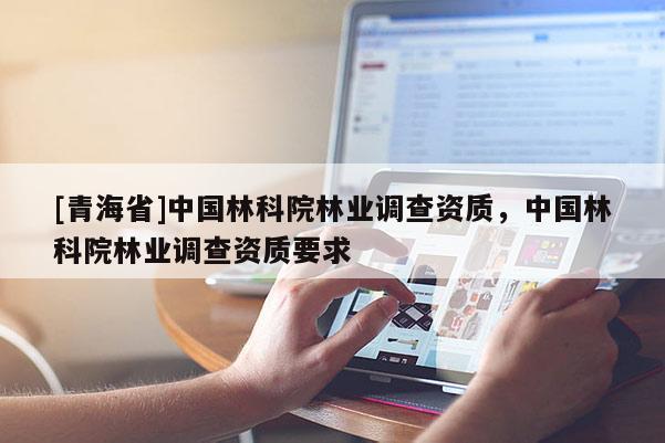 [青海省]中国林科院林业调查资质，中国林科院林业调查资质要求