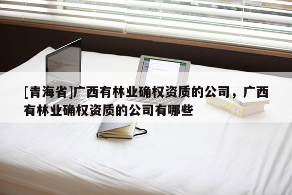 [青海省]广西有林业确权资质的公司，广西有林业确权资质的公司有哪些