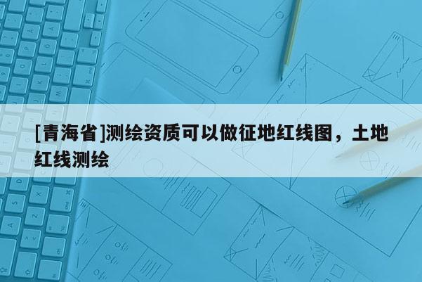 [青海省]测绘资质可以做征地红线图，土地红线测绘