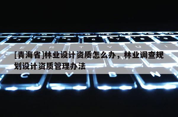 [青海省]林业设计资质怎么办，林业调查规划设计资质管理办法