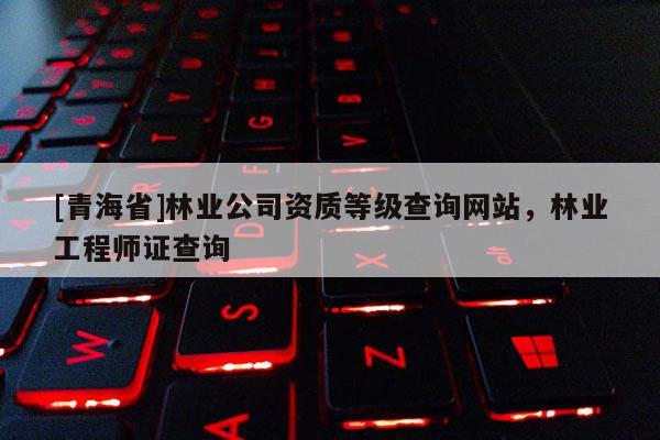 [青海省]林业公司资质等级查询网站，林业工程师证查询