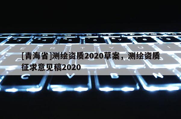 [青海省]测绘资质2020草案，测绘资质征求意见稿2020