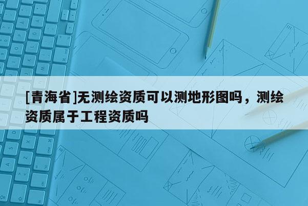 [青海省]无测绘资质可以测地形图吗，测绘资质属于工程资质吗