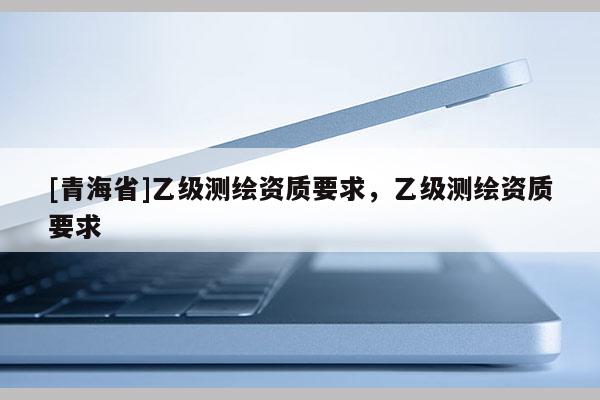[青海省]乙级测绘资质要求，乙级测绘资质要求